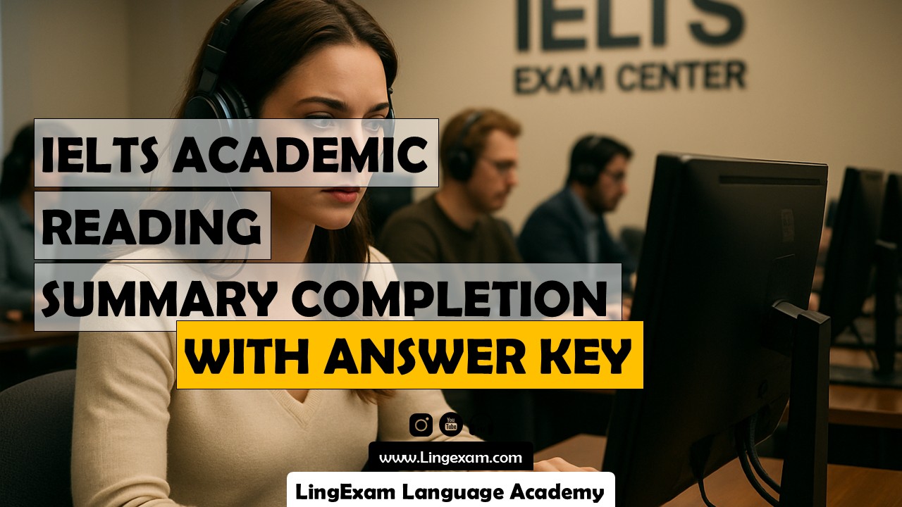 In the IELTS Academic Reading test, the Summary Completion task evaluates your ability to understand main ideas and specific details within a passage. You will be given a summary of a section of the reading text with several gaps. Your task is to complete the summary by selecting appropriate words or phrases from the passage, or occasionally from a provided word list. This question type tests your skills in identifying synonyms, paraphrased information, and understanding context. To succeed, you need to carefully read both the summary and the main text, spot relevant information, and transfer the correct words exactly as they appear—spelling and grammar must match the original. Summary Completion helps you practice reading for gist and detail, recognizing how information is presented differently in summaries, and developing strategies for effective scanning and skimming. - IELTS Academic Reading Sample Test – Summary Completion Question Type with deep answer key – Sample - LingExam Language Academy - Lingexam.com
